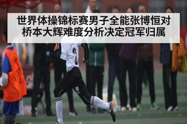 世界体操锦标赛男子全能张博恒对桥本大辉难度分析决定冠军归属