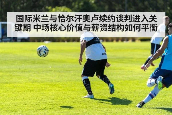 国际米兰与恰尔汗奥卢续约谈判进入关键期 中场核心价值与薪资结构如何平衡