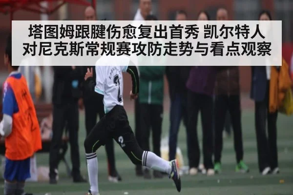 塔图姆跟腱伤愈复出首秀 凯尔特人对尼克斯常规赛攻防走势与看点观察